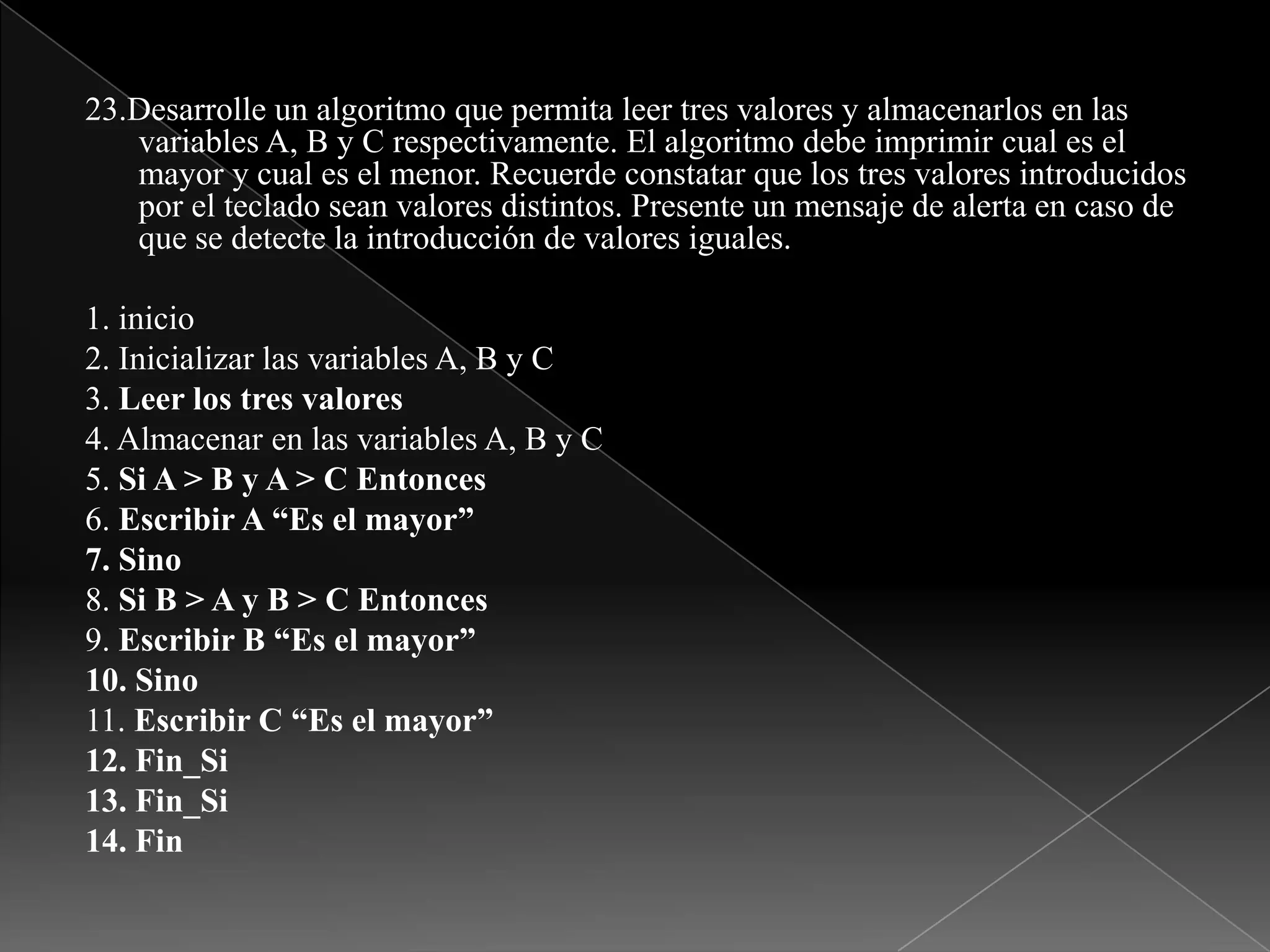 23.Desarrolle un algoritmo que permita leer tres valores y almacenarlos en las variables A, B y C respectivamente. El algoritmo debe imprimir cual es el mayor y cual es el menor. Recuerde constatar que los tres valores introducidos por el teclado sean valores distintos. Presente un mensaje de alerta en caso de que se detecte la introducción de valores iguales.1. inicio2. Inicializar las variables A, B y C3. Leer los tres valores4. Almacenar en las variables A, B y C5. Si A > B y A > C Entonces6. Escribir A “Es el mayor”7. Sino8. Si B > A y B > C Entonces9. Escribir B “Es el mayor”10. Sino11. Escribir C “Es el mayor”12. Fin_Si13. Fin_Si14. Fin