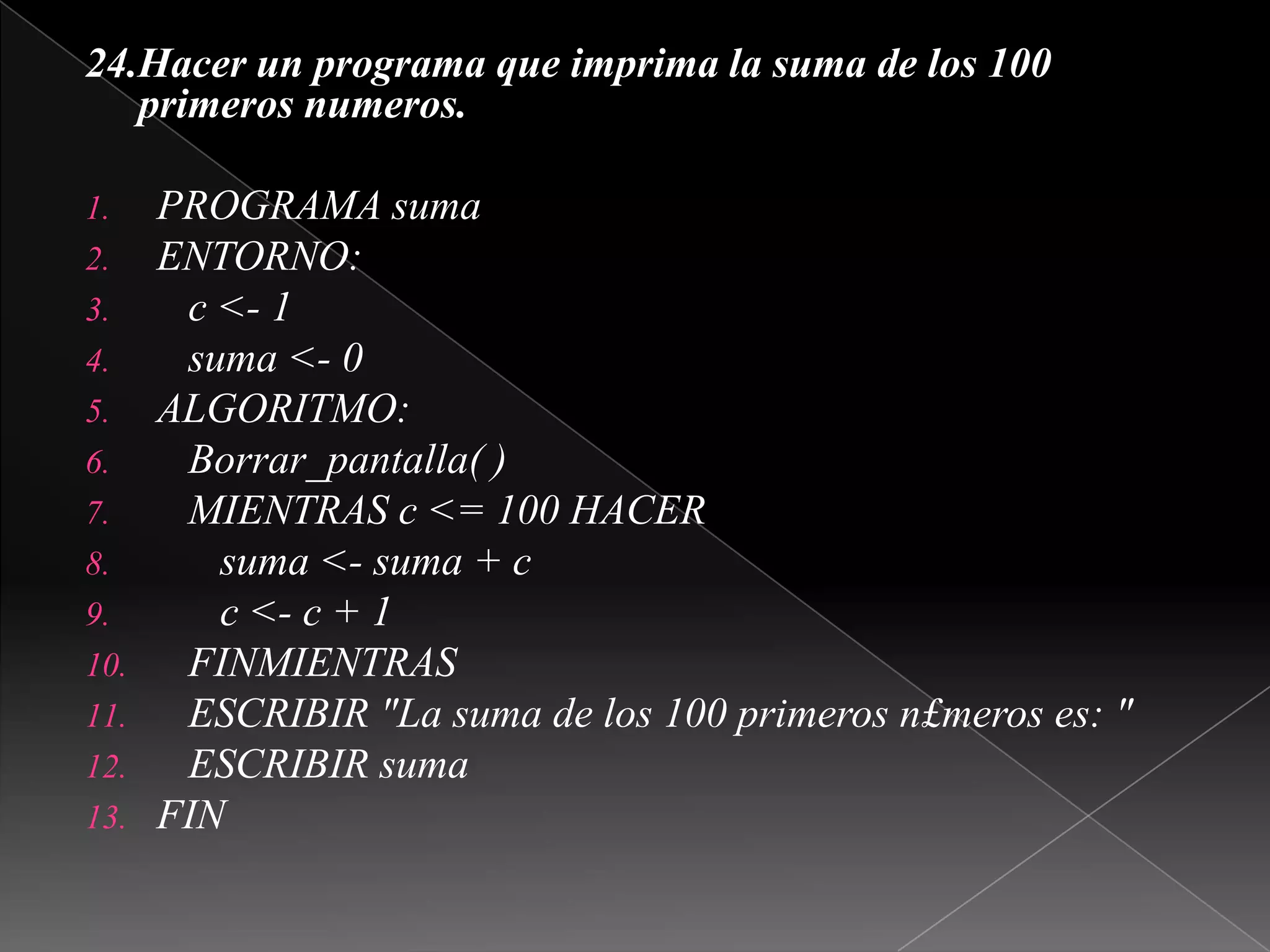 24.Hacer un programa que imprima la suma de los 100 primeros numeros. PROGRAMA sumaENTORNO:   c <- 1   suma <- 0ALGORITMO:Borrar_pantalla( )   MIENTRAS c <= 100 HACER      suma <- suma + c      c <- c + 1   FINMIENTRAS   ESCRIBIR "La suma de los 100 primeros n£meros es: "   ESCRIBIR sumaFIN  