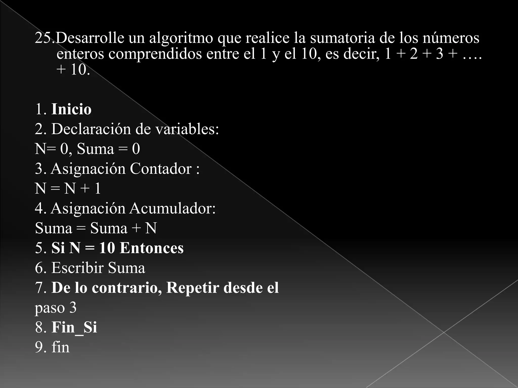 25.Desarrolle un algoritmo que realice la sumatoria de los números enteros comprendidos entre el 1 y el 10, es decir, 1 + 2 + 3 + …. + 10.1. Inicio2. Declaración de variables:N= 0, Suma = 03. Asignación Contador :N = N + 14. Asignación Acumulador:Suma = Suma + N5. Si N = 10 Entonces6. Escribir Suma7. De lo contrario, Repetir desde elpaso 38. Fin_Si9. fin