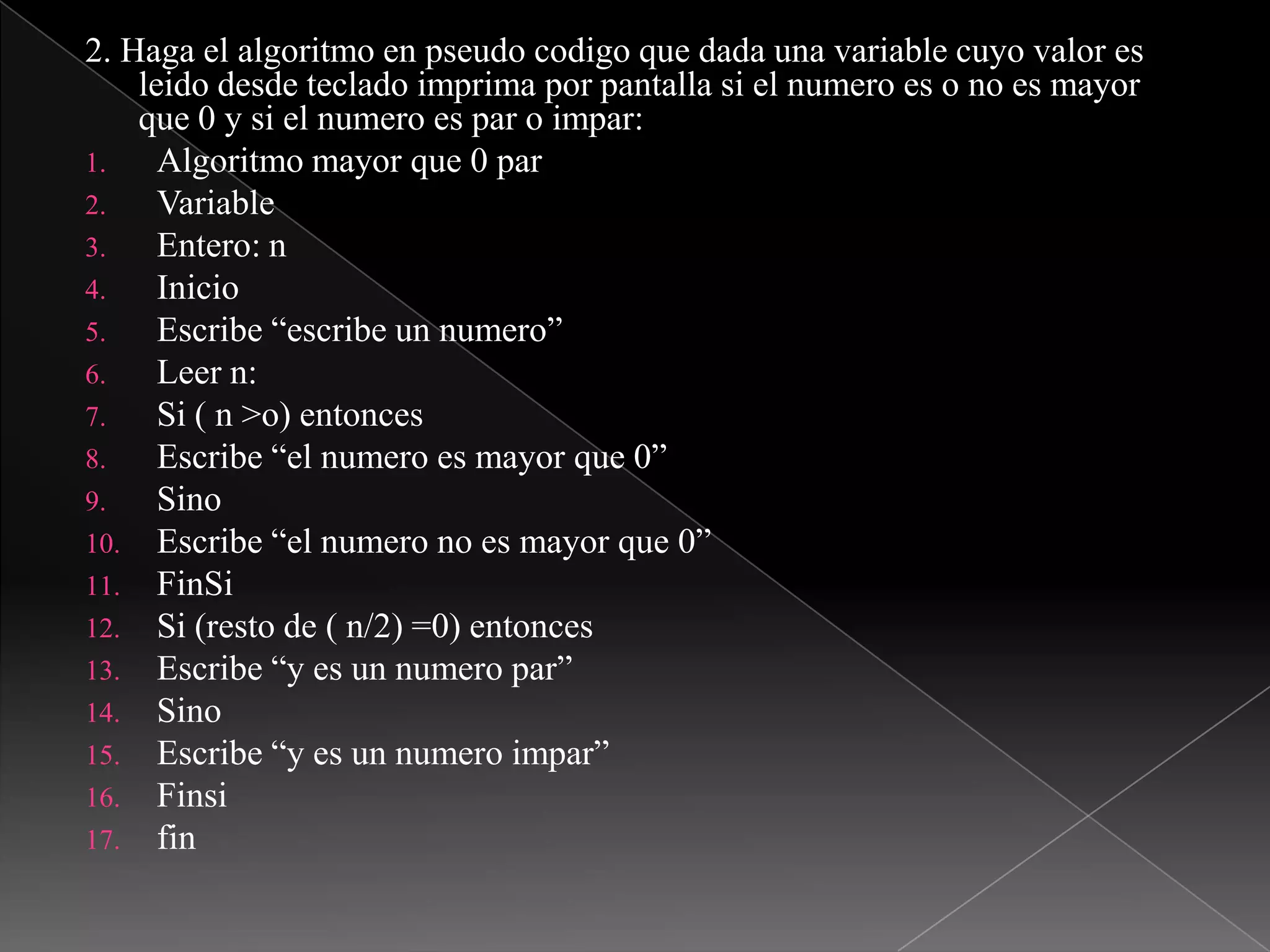 2. Haga el algoritmo en pseudocodigo que dada una variable cuyo valor es leido desde teclado imprima por pantalla si el numero es o no es mayor que 0 y si el numero es par o impar: Algoritmo mayor que 0 parVariable Entero: nInicio Escribe “escribe un numero”Leer n:Si ( n >o) entonces Escribe “el numero es mayor que 0”Sino Escribe “el numero no es mayor que 0”FinSiSi (resto de ( n/2) =0) entoncesEscribe “y es un numero par”SinoEscribe “y es un numero impar”Finsifin