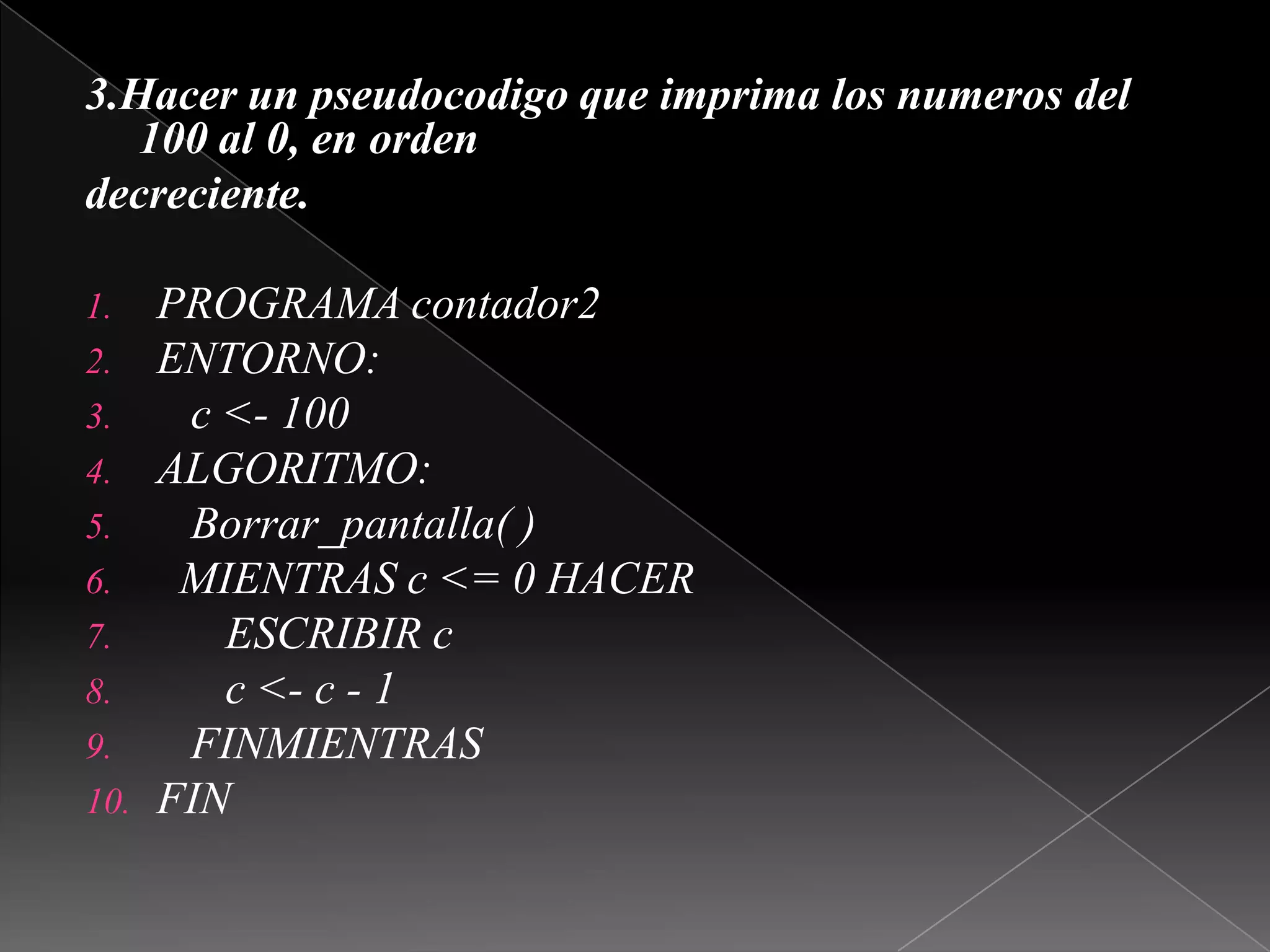 3.Hacer un pseudocodigo que imprima los numeros del 100 al 0, en ordendecreciente.PROGRAMA contador2ENTORNO:   c <- 100ALGORITMO:Borrar_pantalla( )  MIENTRAS c <= 0 HACER      ESCRIBIR c      c <- c - 1   FINMIENTRASFIN