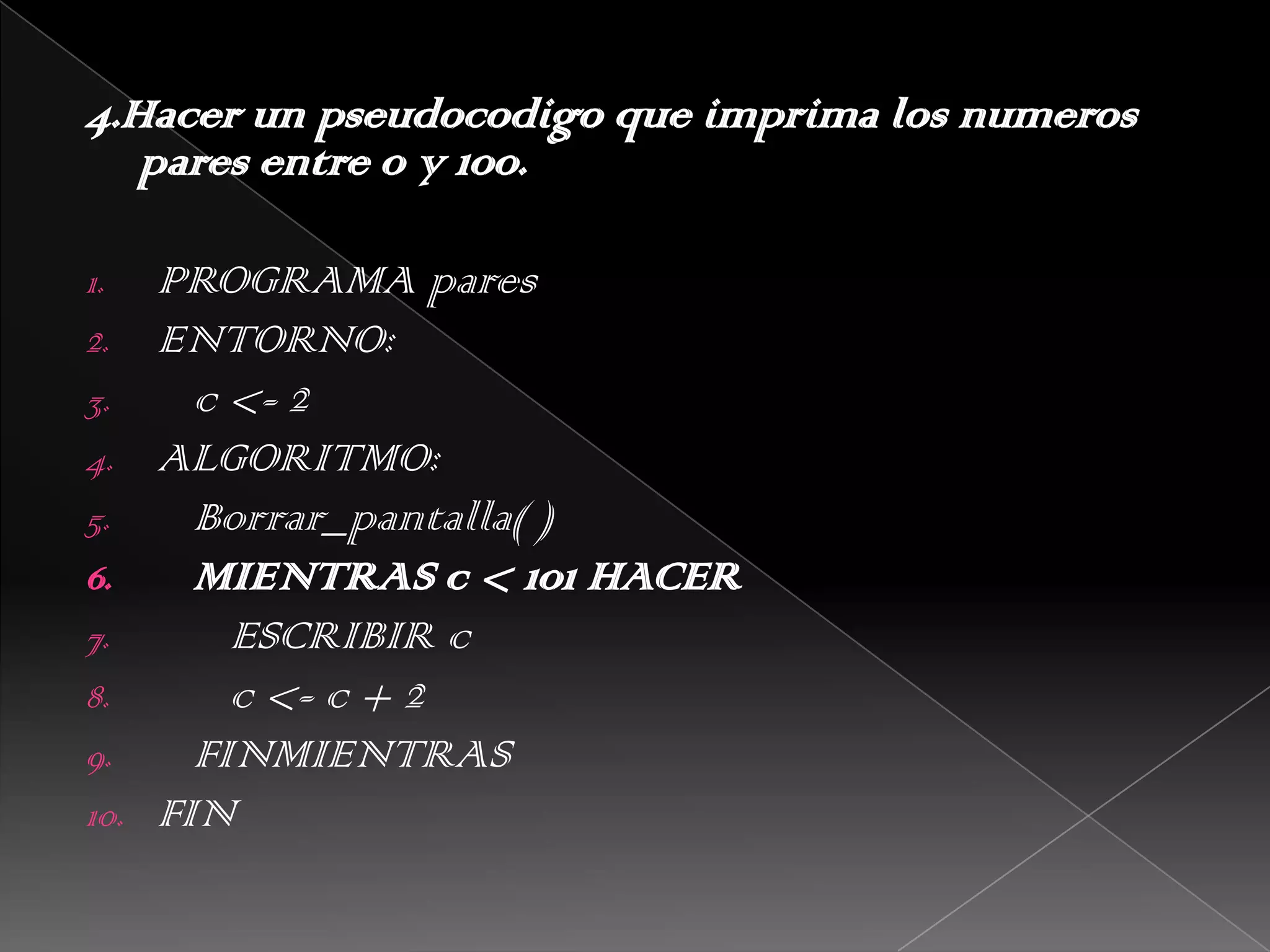 4.Hacer un pseudocodigo que imprima los numeros pares entre 0 y 100. PROGRAMA paresENTORNO:   c <- 2ALGORITMO:Borrar_pantalla( )   MIENTRAS c < 101 HACER      ESCRIBIR c      c <- c + 2   FINMIENTRASFIN