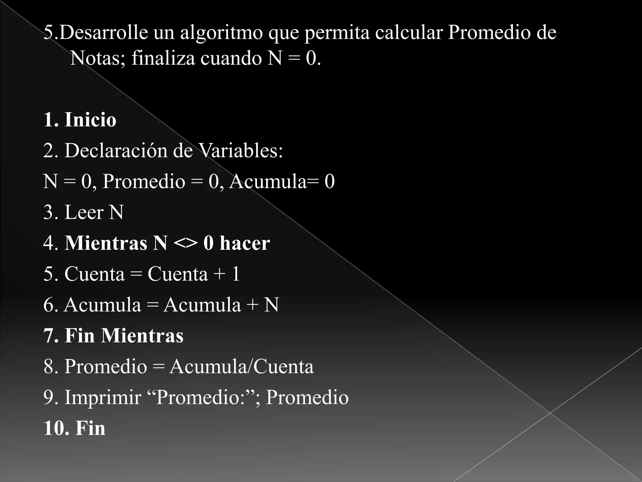 5.Desarrolle un algoritmo que permita calcular Promedio de Notas; finaliza cuando N = 0.1. Inicio2. Declaración de Variables:N = 0, Promedio = 0, Acumula= 03. Leer N4. Mientras N <> 0 hacer5. Cuenta = Cuenta + 16. Acumula = Acumula + N7. Fin Mientras8. Promedio = Acumula/Cuenta9. Imprimir “Promedio:”; Promedio10. Fin