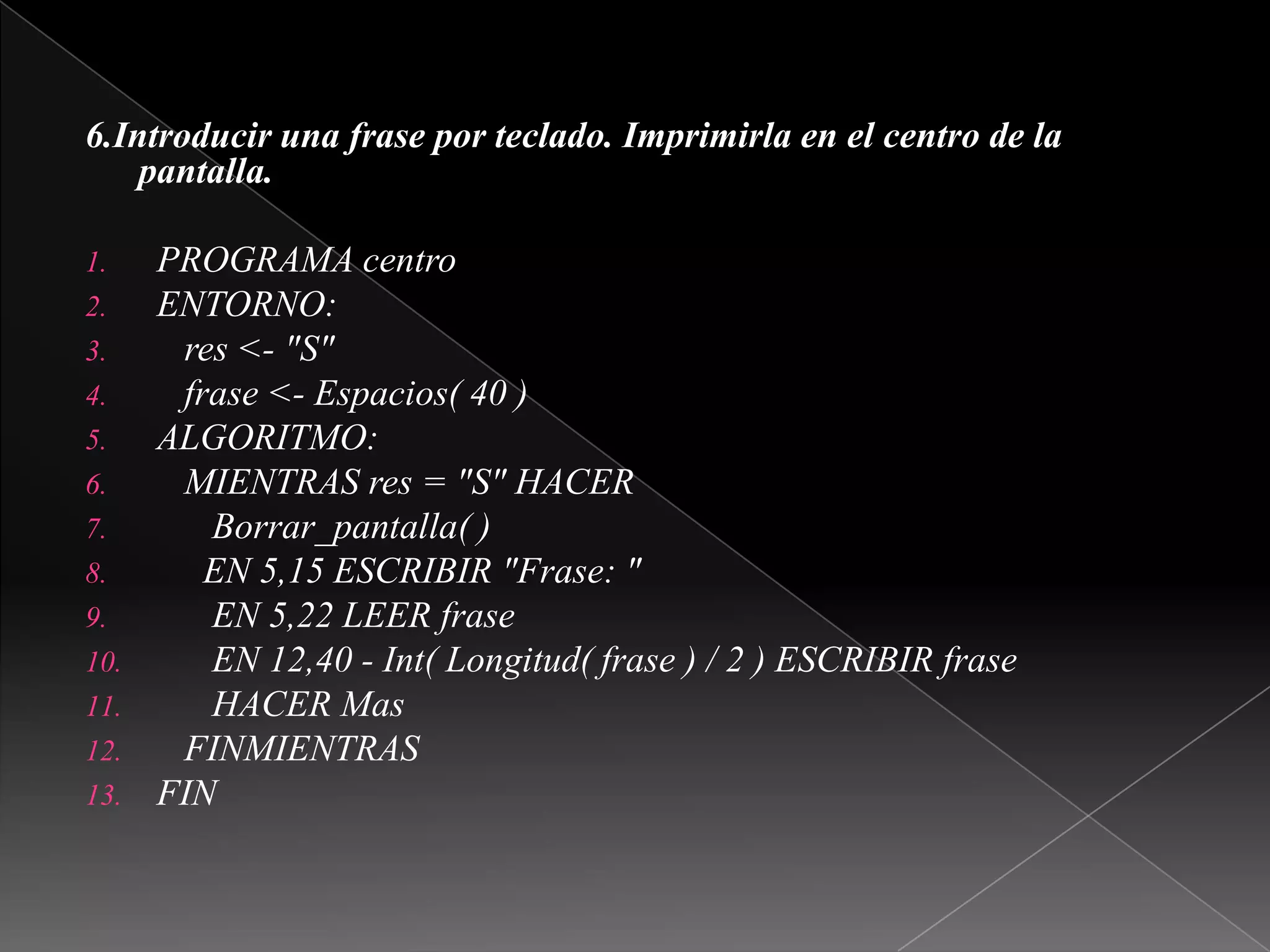  6.Introducir una frase por teclado. Imprimirla en el centro de la pantalla. PROGRAMA centroENTORNO:   res <- "S"   frase <- Espacios( 40 )ALGORITMO:   MIENTRAS res = "S" HACERBorrar_pantalla( )     EN 5,15 ESCRIBIR "Frase: "      EN 5,22 LEER frase      EN 12,40 - Int( Longitud( frase ) / 2 ) ESCRIBIR frase      HACER Mas   FINMIENTRASFIN 