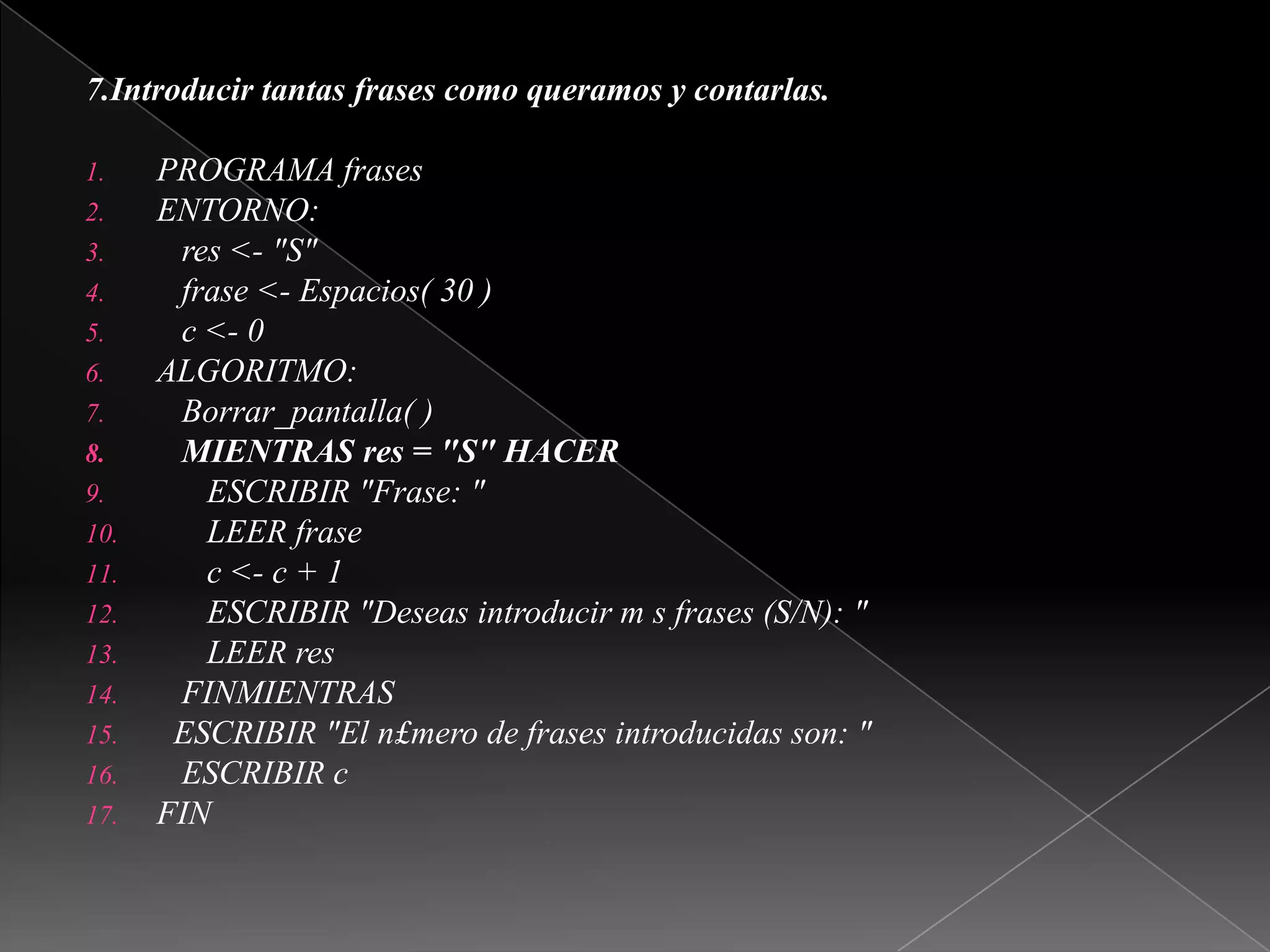 7.Introducir tantas frases como queramos y contarlas. PROGRAMA frasesENTORNO:   res <- "S"   frase <- Espacios( 30 )   c <- 0ALGORITMO:Borrar_pantalla( )   MIENTRAS res = "S" HACER      ESCRIBIR "Frase: "      LEER frase      c <- c + 1      ESCRIBIR "Deseas introducir m s frases (S/N): "      LEER res   FINMIENTRAS  ESCRIBIR "El n£mero de frases introducidas son: "   ESCRIBIR cFIN 