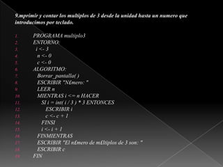 9.mprimir y contar los multiplos de 3 desde la unidad hasta un numero queintroducimos por teclado.PROGRAMA multiplo3ENTORNO:i <- 3   n <- 0   c <- 0ALGORITMO:Borrar_pantalla( )   ESCRIBIR "N£mero: "   LEER n   MIENTRAS i <= n HACER      SI i = int( i / 3 ) * 3 ENTONCES         ESCRIBIR ic <- c + 1      FINSIi <- i + 1FINMIENTRAS   ESCRIBIR "El n£mero de m£ltiplos de 3 son: "   ESCRIBIR cFIN 