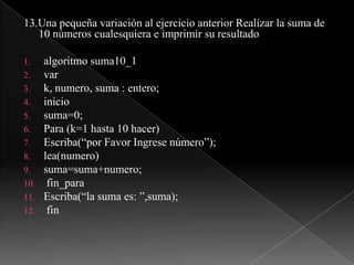 13.Una pequeña variación al ejercicio anterior Realizar la suma de 10 números cualesquiera e imprimir su resultadoalgoritmo suma10_1vark, numero, suma : entero;iniciosuma=0;Para (k=1 hasta 10 hacer)Escriba(“por Favor Ingrese número”);lea(numero)suma=suma+numero;fin_paraEscriba(“la suma es: ”,suma);fin