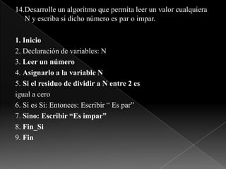 14.Desarrolle un algoritmo que permita leer un valor cualquiera N y escriba si dicho número es par o impar.1. Inicio2. Declaración de variables: N3. Leer un número4. Asignarlo a la variable N5. Si el residuo de dividir a N entre 2 esigual a cero6. Si es Si: Entonces: Escribir “ Es par”7. Sino: Escribir “Es impar”8. Fin_Si9. Fin