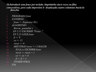 16.Introducir una frase por teclado. Imprimirla cinco veces en filasconsecutivas, pero cada impresion ir  desplazada cuatro columnas hacia laderecha. PROGRAMA fraseENTORNO:   frase <- Espacios( 30 )ALGORITMO:Borrar_pantalla( )  EN 5,15 ESCRIBIR "Frase: "  EN 5,22 LEER frase   fi <- 8co <- 15   veces <- 0   MIENTRAS veces <= 5 HACER      EN fi,co ESCRIBIR frase      veces <- veces + 1co <- co + 4      fi <- fi + 1   FINMIENTRASFIN