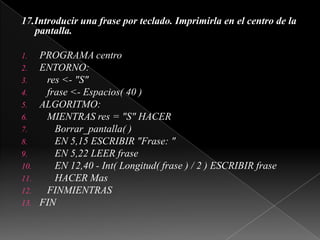 17.Introducir una frase por teclado. Imprimirla en el centro de la pantalla. PROGRAMA centroENTORNO:   res <- "S"   frase <- Espacios( 40 )ALGORITMO:   MIENTRAS res = "S" HACERBorrar_pantalla( )      EN 5,15 ESCRIBIR "Frase: "      EN 5,22 LEER frase      EN 12,40 - Int( Longitud( frase ) / 2 ) ESCRIBIR frase      HACER Mas   FINMIENTRASFIN