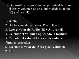 19.Desarrolle un algoritmo que permita determinar el área y volumen de un cilindro dado su radio (R) y altura (H).1. Inicio2. Declaración de variables: R = 0, H = 03. Leer el valor de Radio (R) y Altura (H)4. Calcular el Volumen aplicando la fórmula5. Calcular el valor del área aplicando lafórmula respectiva6. Escribir el valor del Área y del Volumen7. Fin
