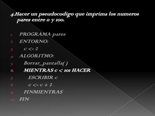 4.Hacer un pseudocodigo que imprima los numeros pares entre 0 y 100. PROGRAMA paresENTORNO:   c <- 2ALGORITMO:Borrar_pantalla( )   MIENTRAS c < 101 HACER      ESCRIBIR c      c <- c + 2   FINMIENTRASFIN