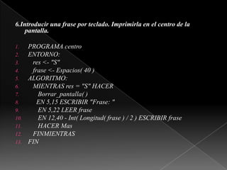  6.Introducir una frase por teclado. Imprimirla en el centro de la pantalla. PROGRAMA centroENTORNO:   res <- "S"   frase <- Espacios( 40 )ALGORITMO:   MIENTRAS res = "S" HACERBorrar_pantalla( )     EN 5,15 ESCRIBIR "Frase: "      EN 5,22 LEER frase      EN 12,40 - Int( Longitud( frase ) / 2 ) ESCRIBIR frase      HACER Mas   FINMIENTRASFIN 