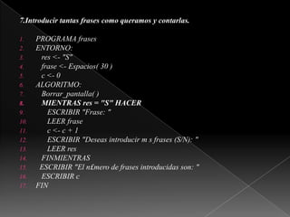 7.Introducir tantas frases como queramos y contarlas. PROGRAMA frasesENTORNO:   res <- "S"   frase <- Espacios( 30 )   c <- 0ALGORITMO:Borrar_pantalla( )   MIENTRAS res = "S" HACER      ESCRIBIR "Frase: "      LEER frase      c <- c + 1      ESCRIBIR "Deseas introducir m s frases (S/N): "      LEER res   FINMIENTRAS  ESCRIBIR "El n£mero de frases introducidas son: "   ESCRIBIR cFIN 