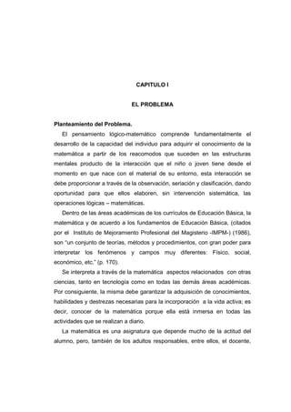CAPITULO I
EL PROBLEMA
Planteamiento del Problema.
El pensamiento lógico-matemático comprende fundamentalmente el
desarrollo de la capacidad del individuo para adquirir el conocimiento de la
matemática a partir de los reacomodos que suceden en las estructuras
mentales producto de la interacción que el niño o joven tiene desde el
momento en que nace con el material de su entorno, esta interacción se
debe proporcionar a través de la observación, seriación y clasificación, dando
oportunidad para que ellos elaboren, sin intervención sistemática, las
operaciones lógicas – matemáticas.
Dentro de las áreas académicas de los currículos de Educación Básica, la
matemática y de acuerdo a los fundamentos de Educación Básica, (citados
por el Instituto de Mejoramiento Profesional del Magisterio -IMPM-) (1986),
son “un conjunto de teorías, métodos y procedimientos, con gran poder para
interpretar los fenómenos y campos muy diferentes: Físico, social,
económico, etc.” (p. 170).
Se interpreta a través de la matemática aspectos relacionados con otras
ciencias, tanto en tecnología como en todas las demás áreas académicas.
Por consiguiente, la misma debe garantizar la adquisición de conocimientos,
habilidades y destrezas necesarias para la incorporación a la vida activa; es
decir, conocer de la matemática porque ella está inmersa en todas las
actividades que se realizan a diario.
La matemática es una asignatura que depende mucho de la actitud del
alumno, pero, también de los adultos responsables, entre ellos, el docente,
 