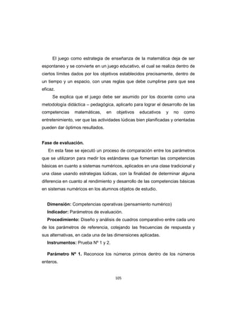 105
El juego como estrategia de enseñanza de la matemática deja de ser
espontaneo y se convierte en un juego educativo, el cual se realiza dentro de
ciertos límites dados por los objetivos establecidos precisamente, dentro de
un tiempo y un espacio, con unas reglas que debe cumplirse para que sea
eficaz.
Se explica que el juego debe ser asumido por los docente como una
metodología didáctica – pedagógica, aplicarlo para lograr el desarrollo de las
competencias matemáticas, en objetivos educativos y no como
entretenimiento, ver que las actividades lúdicas bien planificadas y orientadas
pueden dar óptimos resultados.
Fase de evaluación.
En esta fase se ejecutó un proceso de comparación entre los parámetros
que se utilizaron para medir los estándares que fomentan las competencias
básicas en cuanto a sistemas numéricos, aplicados en una clase tradicional y
una clase usando estrategias lúdicas, con la finalidad de determinar alguna
diferencia en cuanto al rendimiento y desarrollo de las competencias básicas
en sistemas numéricos en los alumnos objetos de estudio.
Dimensión: Competencias operativas (pensamiento numérico)
Indicador: Parámetros de evaluación.
Procedimiento: Diseño y análisis de cuadros comparativo entre cada uno
de los parámetros de referencia, cotejando las frecuencias de respuesta y
sus alternativas, en cada una de las dimensiones aplicadas.
Instrumentos: Prueba Nº 1 y 2.
Parámetro Nº 1. Reconoce los números primos dentro de los números
enteros.
 