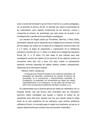 quien a través del entusiasmo que él mismo imprima a su praxis pedagógica,
así va aprender el alumno. De allí, un docente que valora el aprendizaje de
las matemáticas como aspecto fundamental de los alumnos, conoce y
comprende el proceso de aprendizaje que este posee de acuerdo a las
investigaciones y aportes de los psicólogos y pedagogos.
Los estudios de Piaget (citado por Fernández, Martínez y Pérez 2004),
demuestran además que el desarrollo de la inteligencia se presenta a través
de tres etapas, las cuales son la etapa de la inteligencia sensorio-motriz (de
0 a 2 años), la etapa de preparación y organización de la inteligencia
operatoria concreta (de 2 a 11 años) y la etapa de la inteligencia operatoria
formal (de 11 a 16 años). Es esta etapa la que interesa para esta
investigación porque las edades de los alumnos de los séptimos grados se
encuentran entre diez (10) a doce (12) años, siendo un pensamiento
abstracto, teniendo capacidad de realizar análisis, síntesis, anticipaciones,
inferencias de la información recibida.
Tellerías, (2001), señala que:
El lenguaje que el docente emplea en sus clases de matemática, las
estrategias que desarrolla, considerando los aportes de teóricos del
aprendizaje, de la neurociencia y descubrimientos cerebrales, la
investigación, la creatividad, son herramientas que deben ser usadas
responsablemente y con entusiasmo, no hay nada más hermoso que
sentir como recompensa la satisfacción del deber cumplido. (p. 2).
Es indispensable que el docente ejecute las clases de matemática con un
lenguaje acorde, que sea técnico pero entendible para los estudiante;
asimismo utilizar estrategias que ayuden a mejorar la actitud de los
estudiantes para esta área, aspecto que hay que hacerlo desde la etapa
inicial de la vida académica de los individuos, para resolver problemas
cotidianos a futuro, y la escuela juega un papel muy importante, ya que es un
espacio determinante para construir ese conocimiento matemático.
 