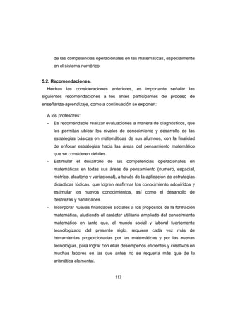 112
de las competencias operacionales en las matemáticas, especialmente
en el sistema numérico.
5.2. Recomendaciones.
Hechas las consideraciones anteriores, es importante señalar las
siguientes recomendaciones a los entes participantes del proceso de
enseñanza-aprendizaje, como a continuación se exponen:
A los profesores:
- Es recomendable realizar evaluaciones a manera de diagnósticos, que
les permitan ubicar los niveles de conocimiento y desarrollo de las
estrategias básicas en matemáticas de sus alumnos, con la finalidad
de enfocar estrategias hacia las áreas del pensamiento matemático
que se consideren débiles.
- Estimular el desarrollo de las competencias operacionales en
matemáticas en todas sus áreas de pensamiento (numero, espacial,
métrico, aleatorio y variacional), a través de la aplicación de estrategias
didácticas lúdicas, que logren reafirmar los conocimiento adquiridos y
estimular los nuevos conocimientos, así como el desarrollo de
destrezas y habilidades.
- Incorporar nuevas finalidades sociales a los propósitos de la formación
matemática, aludiendo al carácter utilitario ampliado del conocimiento
matemático en tanto que, el mundo social y laboral fuertemente
tecnologizado del presente siglo, requiere cada vez más de
herramientas proporcionadas por las matemáticas y por las nuevas
tecnologías, para lograr con ellas desempeños eficientes y creativos en
muchas labores en las que antes no se requería más que de la
aritmética elemental.
 