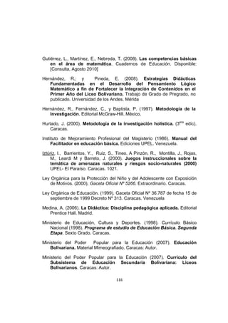 116
Gutiérrez, L., Martínez, E., Nebreda, T. (2008). Las competencias básicas
en el área de matemática. Cuadernos de Educación. Disponible:
[Consulta, Agosto 2010]
Hernández, R.; y Pineda, E. (2008). Estrategias Didácticas
Fundamentadas en el Desarrollo del Pensamiento Lógico
Matemático a fin de Fortalecer la Integración de Contenidos en el
Primer Año del Liceo Bolivariano. Trabajo de Grado de Pregrado, no
publicado. Universidad de los Andes. Mérida
Hernández, R., Fernández, C., y Baptista, P. (1997). Metodología de la
Investigación. Editorial McGraw-Hill. México.
Hurtado, J. (2000). Metodología de la investigación holística. (3era
edic).
Caracas.
Instituto de Mejoramiento Profesional del Magisterio (1986). Manual del
Facilitador en educación básica. Ediciones UPEL. Venezuela.
Iztúriz, I., Barrientos, Y., Ruiz, S., Tineo, A Pinzón, R., Montilla, J., Rojas,
M., Leardi M y Barreto, J. (2000). Juegos instruccionales sobre la
temática de amenazas naturales y riesgos socio-naturales (2000)
UPEL- El Paraíso. Caracas. 1021.
Ley Orgánica para la Protección del Niño y del Adolescente con Exposición
de Motivos. (2000), Gaceta Oficial Nº 5266. Extraordinario. Caracas.
Ley Orgánica de Educación. (1999). Gaceta Oficial Nº 36.787 de fecha 15 de
septiembre de 1999 Decreto Nº 313. Caracas. Venezuela
Medina, A. (2006). La Didáctica: Disciplina pedagógica aplicada. Editorial
Prentice Hall. Madrid.
Ministerio de Educación, Cultura y Deportes. (1998). Currículo Básico
Nacional (1998). Programa de estudio de Educación Básica. Segunda
Etapa. Sexto Grado. Caracas.
Ministerio del Poder Popular para la Educación (2007). Educación
Bolivariana. Material Mimeografiado. Caracas: Autor.
Ministerio del Poder Popular para la Educación (2007). Currículo del
Subsistema de Educación Secundaria Bolivariana: Liceos
Bolivarianos. Caracas: Autor.
 