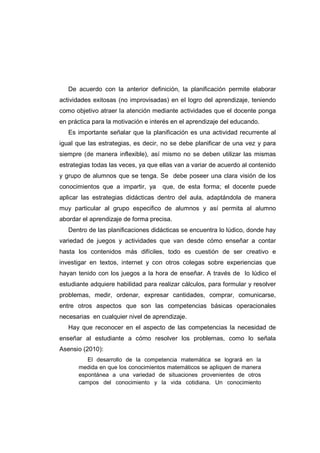 De acuerdo con la anterior definición, la planificación permite elaborar
actividades exitosas (no improvisadas) en el logro del aprendizaje, teniendo
como objetivo atraer la atención mediante actividades que el docente ponga
en práctica para la motivación e interés en el aprendizaje del educando.
Es importante señalar que la planificación es una actividad recurrente al
igual que las estrategias, es decir, no se debe planificar de una vez y para
siempre (de manera inflexible), así mismo no se deben utilizar las mismas
estrategias todas las veces, ya que ellas van a variar de acuerdo al contenido
y grupo de alumnos que se tenga. Se debe poseer una clara visión de los
conocimientos que a impartir, ya que, de esta forma; el docente puede
aplicar las estrategias didácticas dentro del aula, adaptándola de manera
muy particular al grupo especifico de alumnos y así permita al alumno
abordar el aprendizaje de forma precisa.
Dentro de las planificaciones didácticas se encuentra lo lúdico, donde hay
variedad de juegos y actividades que van desde cómo enseñar a contar
hasta los contenidos más difíciles, todo es cuestión de ser creativo e
investigar en textos, internet y con otros colegas sobre experiencias que
hayan tenido con los juegos a la hora de enseñar. A través de lo lúdico el
estudiante adquiere habilidad para realizar cálculos, para formular y resolver
problemas, medir, ordenar, expresar cantidades, comprar, comunicarse,
entre otros aspectos que son las competencias básicas operacionales
necesarias en cualquier nivel de aprendizaje.
Hay que reconocer en el aspecto de las competencias la necesidad de
enseñar al estudiante a cómo resolver los problemas, como lo señala
Asensio (2010):
El desarrollo de la competencia matemática se logrará en la
medida en que los conocimientos matemáticos se apliquen de manera
espontánea a una variedad de situaciones provenientes de otros
campos del conocimiento y la vida cotidiana. Un conocimiento
 