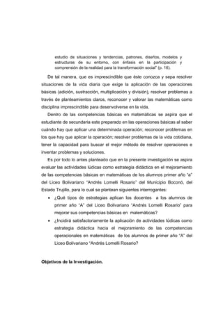 estudio de situaciones y tendencias, patrones, diseños, modelos y
estructuras de su entorno, con énfasis en la participación y
comprensión de la realidad para la transformación social” (p. 16).
De tal manera, que es imprescindible que éste conozca y sepa resolver
situaciones de la vida diaria que exige la aplicación de las operaciones
básicas (adición, sustracción, multiplicación y división), resolver problemas a
través de planteamientos claros, reconocer y valorar las matemáticas como
disciplina imprescindible para desenvolverse en la vida.
Dentro de las competencias básicas en matemáticas se aspira que el
estudiante de secundaria este preparado en las operaciones básicas al saber
cuándo hay que aplicar una determinada operación; reconocer problemas en
los que hay que aplicar la operación; resolver problemas de la vida cotidiana,
tener la capacidad para buscar el mejor método de resolver operaciones e
inventar problemas y soluciones.
Es por todo lo antes planteado que en la presente investigación se aspira
evaluar las actividades lúdicas como estrategia didáctica en el mejoramiento
de las competencias básicas en matemáticas de los alumnos primer año “a”
del Liceo Bolivariano “Andrés Lomelli Rosario” del Municipio Boconó, del
Estado Trujillo, para lo cual se plantean siguientes interrogantes:
• ¿Qué tipos de estrategias aplican los docentes a los alumnos de
primer año “A” del Liceo Bolivariano “Andrés Lomelli Rosario” para
mejorar sus competencias básicas en matemáticas?
• ¿Incidirá satisfactoriamente la aplicación de actividades lúdicas como
estrategia didáctica hacia el mejoramiento de las competencias
operacionales en matemáticas de los alumnos de primer año “A” del
Liceo Bolivariano “Andrés Lomelli Rosario?
Objetivos de la Investigación.
 