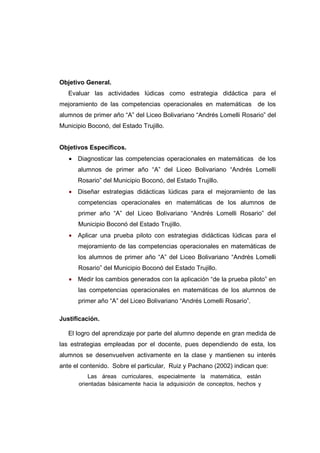 Objetivo General.
Evaluar las actividades lúdicas como estrategia didáctica para el
mejoramiento de las competencias operacionales en matemáticas de los
alumnos de primer año “A” del Liceo Bolivariano “Andrés Lomelli Rosario” del
Municipio Boconó, del Estado Trujillo.
Objetivos Específicos.
• Diagnosticar las competencias operacionales en matemáticas de los
alumnos de primer año “A” del Liceo Bolivariano “Andrés Lomelli
Rosario” del Municipio Boconó, del Estado Trujillo.
• Diseñar estrategias didácticas lúdicas para el mejoramiento de las
competencias operacionales en matemáticas de los alumnos de
primer año “A” del Liceo Bolivariano “Andrés Lomelli Rosario” del
Municipio Boconó del Estado Trujillo.
• Aplicar una prueba piloto con estrategias didácticas lúdicas para el
mejoramiento de las competencias operacionales en matemáticas de
los alumnos de primer año “A” del Liceo Bolivariano “Andrés Lomelli
Rosario” del Municipio Boconó del Estado Trujillo.
• Medir los cambios generados con la aplicación “de la prueba piloto” en
las competencias operacionales en matemáticas de los alumnos de
primer año “A” del Liceo Bolivariano “Andrés Lomelli Rosario”.
Justificación.
El logro del aprendizaje por parte del alumno depende en gran medida de
las estrategias empleadas por el docente, pues dependiendo de esta, los
alumnos se desenvuelven activamente en la clase y mantienen su interés
ante el contenido. Sobre el particular, Ruiz y Pachano (2002) indican que:
Las áreas curriculares, especialmente la matemática, están
orientadas básicamente hacia la adquisición de conceptos, hechos y
 