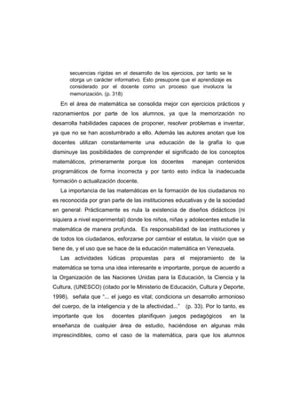 secuencias rígidas en el desarrollo de los ejercicios, por tanto se le
otorga un carácter informativo. Esto presupone que el aprendizaje es
considerado por el docente como un proceso que involucra la
memorización. (p. 318)
En el área de matemática se consolida mejor con ejercicios prácticos y
razonamientos por parte de los alumnos, ya que la memorización no
desarrolla habilidades capaces de proponer, resolver problemas e inventar,
ya que no se han acostumbrado a ello. Además las autores anotan que los
docentes utilizan constantemente una educación de la grafía lo que
disminuye las posibilidades de comprender el significado de los conceptos
matemáticos, primeramente porque los docentes manejan contenidos
programáticos de forma incorrecta y por tanto esto indica la inadecuada
formación o actualización docente.
La importancia de las matemáticas en la formación de los ciudadanos no
es reconocida por gran parte de las instituciones educativas y de la sociedad
en general: Prácticamente es nula la existencia de diseños didácticos (ni
siquiera a nivel experimental) donde los niños, niñas y adolecentes estudie la
matemática de manera profunda. Es responsabilidad de las instituciones y
de todos los ciudadanos, esforzarse por cambiar el estatus, la visión que se
tiene de, y el uso que se hace de la educación matemática en Venezuela.
Las actividades lúdicas propuestas para el mejoramiento de la
matemática se torna una idea interesante e importante, porque de acuerdo a
la Organización de las Naciones Unidas para la Educación, la Ciencia y la
Cultura, (UNESCO) (citado por le Ministerio de Educación, Cultura y Deporte,
1998), señala que “... el juego es vital; condiciona un desarrollo armonioso
del cuerpo, de la inteligencia y de la afectividad...” (p. 33). Por lo tanto, es
importante que los docentes planifiquen juegos pedagógicos en la
enseñanza de cualquier área de estudio, haciéndose en algunas más
imprescindibles, como el caso de la matemática, para que los alumnos
 