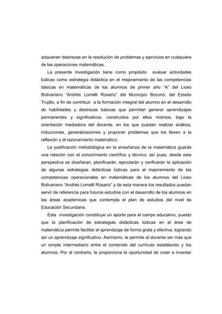 adquieran destrezas en la resolución de problemas y ejercicios en cualquiera
de las operaciones matemáticas.
La presente investigación tiene como propósito evaluar actividades
lúdicas como estrategia didáctica en el mejoramiento de las competencias
básicas en matemáticas de los alumnos de primer año “A” del Liceo
Bolivariano “Andrés Lomelli Rosario” del Municipio Boconó, del Estado
Trujillo, a fin de contribuir a la formación integral del alumno en el desarrollo
de habilidades y destrezas básicas que permitan generar aprendizajes
permanentes y significativos, construidos por ellos mismos, bajo la
orientación mediadora del docente, en los que puedan realizar análisis,
inducciones, generalizaciones y proponer problemas que los lleven a la
reflexión y al razonamiento matemático.
La justificación metodológica en la enseñanza de la matemática guarda
una relación con el conocimiento científico y técnico; así pues, desde esta
perspectiva se diseñaran, planificarán, ejecutarán y verificarán la aplicación
de algunas estrategias didácticas lúdicas para el mejoramiento de las
competencias operacionales en matemáticas de los alumnos del Liceo
Bolivariano “Andrés Lomelli Rosario” y de esta manera los resultados puedan
servir de referencia para futuros estudios con el desarrollo de los alumnos en
las áreas académicas que contempla el plan de estudios del nivel de
Educación Secundaria.
Esta investigación constituye un aporte para el campo educativo, puesto
que la planificación de estrategias didácticas lúdicas en el área de
matemática permite facilitar el aprendizaje de forma grata y efectiva, logrando
así un aprendizaje significativo. Asimismo, le permite al docente ser más que
un simple intermediario entre el contenido del currículo establecido y los
alumnos. Por el contrario, le proporciona la oportunidad de crear e inventar
 