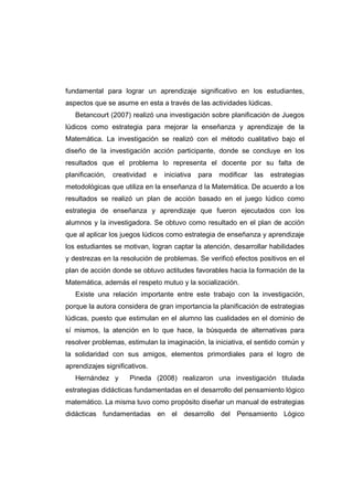 fundamental para lograr un aprendizaje significativo en los estudiantes,
aspectos que se asume en esta a través de las actividades lúdicas.
Betancourt (2007) realizó una investigación sobre planificación de Juegos
lúdicos como estrategia para mejorar la enseñanza y aprendizaje de la
Matemática. La investigación se realizó con el método cualitativo bajo el
diseño de la investigación acción participante, donde se concluye en los
resultados que el problema lo representa el docente por su falta de
planificación, creatividad e iniciativa para modificar las estrategias
metodológicas que utiliza en la enseñanza d la Matemática. De acuerdo a los
resultados se realizó un plan de acción basado en el juego lúdico como
estrategia de enseñanza y aprendizaje que fueron ejecutados con los
alumnos y la investigadora. Se obtuvo como resultado en el plan de acción
que al aplicar los juegos lúdicos como estrategia de enseñanza y aprendizaje
los estudiantes se motivan, logran captar la atención, desarrollar habilidades
y destrezas en la resolución de problemas. Se verificó efectos positivos en el
plan de acción donde se obtuvo actitudes favorables hacia la formación de la
Matemática, además el respeto mutuo y la socialización.
Existe una relación importante entre este trabajo con la investigación,
porque la autora considera de gran importancia la planificación de estrategias
lúdicas, puesto que estimulan en el alumno las cualidades en el dominio de
sí mismos, la atención en lo que hace, la búsqueda de alternativas para
resolver problemas, estimulan la imaginación, la iniciativa, el sentido común y
la solidaridad con sus amigos, elementos primordiales para el logro de
aprendizajes significativos.
Hernández y Pineda (2008) realizaron una investigación titulada
estrategias didácticas fundamentadas en el desarrollo del pensamiento lógico
matemático. La misma tuvo como propósito diseñar un manual de estrategias
didácticas fundamentadas en el desarrollo del Pensamiento Lógico
 