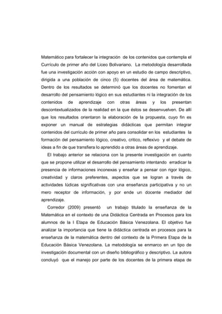 Matemático para fortalecer la integración de los contenidos que contempla el
Currículo de primer año del Liceo Bolivariano. La metodología desarrollada
fue una investigación acción con apoyo en un estudio de campo descriptivo,
dirigida a una población de cinco (5) docentes del área de matemática.
Dentro de los resultados se determinó que los docentes no fomentan el
desarrollo del pensamiento lógico en sus estudiantes ni la integración de los
contenidos de aprendizaje con otras áreas y los presentan
descontextualizados de la realidad en la que éstos se desenvuelven. De allí
que los resultados orientaron la elaboración de la propuesta, cuyo fin es
exponer un manual de estrategias didácticas que permitan integrar
contenidos del currículo de primer año para consolidar en los estudiantes la
formación del pensamiento lógico, creativo, critico, reflexivo y el debate de
ideas a fin de que transfiera lo aprendido a otras áreas de aprendizaje.
El trabajo anterior se relaciona con la presente investigación en cuanto
que se propone utilizar el desarrollo del pensamiento intentando erradicar la
presencia de informaciones inconexas y enseñar a pensar con rigor lógico,
creatividad y claros preferentes, aspectos que se logran a través de
actividades lúdicas significativas con una enseñanza participativa y no un
mero receptor de información, y por ende un docente mediador del
aprendizaje.
Corredor (2009) presentó un trabajo titulado la enseñanza de la
Matemática en el contexto de una Didáctica Centrada en Procesos para los
alumnos de la I Etapa de Educación Básica Venezolana. El objetivo fue
analizar la importancia que tiene la didáctica centrada en procesos para la
enseñanza de la matemática dentro del contexto de la Primera Etapa de la
Educación Básica Venezolana. La metodología se enmarco en un tipo de
investigación documental con un diseño bibliográfico y descriptivo. La autora
concluyó que el manejo por parte de los docentes de la primera etapa de
 