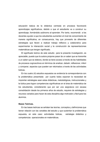educación básica de la didáctica centrada en procesos favorecerá
aprendizajes significativos, debido a que el estudiante va a construir su
aprendizaje, formándolo autónomo al aprender. Por tanto, recomendó a los
docentes ayudar a que los estudiantes aumenten el nivel de conocimiento de
manera significativa, en consecuencia, hay que proveerlo de diferentes
estrategias que lleven a realizar trabajo reflexivo y colaborativo para
experimentar la interacción social y la construcción de representaciones
matemáticas que tengan significado.
El significado teórico de este estudio para la presente investigación, es
apreciable, puesto que la autora propone pasar de un saber que se transmite
a un saber que se elabora, donde se tiene acceso a través de las habilidades
de procesos cognoscitivos en términos de analizar, debatir, reflexionar, inferir
y comparar, aspectos que pueden ser retomados a través de las actividades
lúdicas.
En los cuatro (4) estudios expuestos se evidencia la correspondencia con
la problemática presentada por cuanto todos exponen la necesidad de
imprentar estrategias sean estas didácticas, metodológicas, instruccionales y
la lúdica para lograr competencias significativas en el área de matemática de
los estudiantes, considerando que por ser una asignatura con escasa
consolidación desde los primeros años de estudio, requiere de estrategias y
recursos variados para hacer de esta disciplina algo motivador y fácil para los
alumnos.
Bases Teóricas.
En las bases teóricas se señalan las teorías, conceptos y definiciones que
tienen relación con las variables del estudio y que sustentan la problemática
expuesta, en este caso: actividades lúdicas, estrategia didáctica y
competencias operacionales en matemáticas.
 