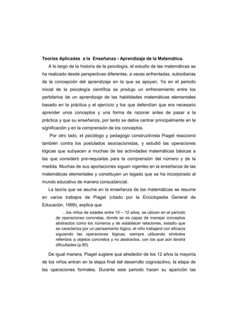 Teorías Aplicadas a la Enseñanza - Aprendizaje de la Matemática.
A lo largo de la historia de la psicología, el estudio de las matemáticas se
ha realizado desde perspectivas diferentes, a veces enfrentadas, subsidiarias
de la concepción del aprendizaje en la que se apoyan. Ya en el periodo
inicial de la psicología científica se produjo un enfrenamiento entre los
partidarios de un aprendizaje de las habilidades matemáticas elementales
basado en la práctica y el ejercicio y los que defendían que era necesario
aprender unos conceptos y una forma de razonar antes de pasar a la
práctica y que su enseñanza, por tanto se debía centrar principalmente en la
significación y en la comprensión de los conceptos.
Por otro lado, el psicólogo y pedagogo constructivista Piaget reaccionó
también contra los postulados asociacionistas, y estudió las operaciones
lógicas que subyacen a muchas de las actividades matemáticas básicas a
las que consideró pre-requisitas para la comprensión del número y de la
medida. Muchas de sus aportaciones siguen vigentes en la enseñanza de las
matemáticas elementales y constituyen un legado que se ha incorporado al
mundo educativo de manera consustancial.
La teoría que se asume en la enseñanza de las matemáticas se resume
en varios trabajos de Piaget (citado por la Enciclopedia General de
Educación, 1999), explica que
…los niños de edades entre 10 – 12 años, se ubican en el período
de operaciones concretas, donde se es capaz de manejar conceptos
abstractos como los números y de establecer relaciones, estadio que
se caracteriza por un pensamiento lógico; el niño trabajará con eficacia
siguiendo las operaciones lógicas, siempre utilizando símbolos
referidos a objetos concretos y no abstractos, con los que aún tendrá
dificultades.(p.80)
De igual manera, Piaget sugiere que alrededor de los 12 años la mayoría
de los niños entran en la etapa final del desarrollo cognoscitivo, la etapa de
las operaciones formales. Durante este periodo hacen su aparición las
 