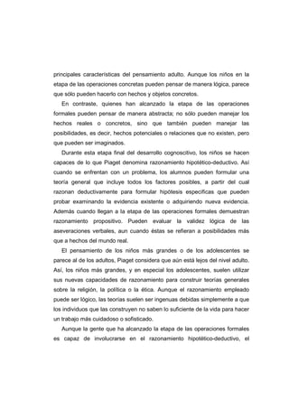 principales características del pensamiento adulto. Aunque los niños en la
etapa de las operaciones concretas pueden pensar de manera lógica, parece
que sólo pueden hacerlo con hechos y objetos concretos.
En contraste, quienes han alcanzado la etapa de las operaciones
formales pueden pensar de manera abstracta; no sólo pueden manejar los
hechos reales o concretos, sino que también pueden manejar las
posibilidades, es decir, hechos potenciales o relaciones que no existen, pero
que pueden ser imaginados.
Durante esta etapa final del desarrollo cognoscitivo, los niños se hacen
capaces de lo que Piaget denomina razonamiento hipotético-deductivo. Así
cuando se enfrentan con un problema, los alumnos pueden formular una
teoría general que incluye todos los factores posibles, a partir del cual
razonan deductivamente para formular hipótesis especificas que pueden
probar examinando la evidencia existente o adquiriendo nueva evidencia.
Además cuando llegan a la etapa de las operaciones formales demuestran
razonamiento propositivo. Pueden evaluar la validez lógica de las
aseveraciones verbales, aun cuando éstas se refieran a posibilidades más
que a hechos del mundo real.
El pensamiento de los niños más grandes o de los adolescentes se
parece al de los adultos, Piaget considera que aún está lejos del nivel adulto.
Así, los niños más grandes, y en especial los adolescentes, suelen utilizar
sus nuevas capacidades de razonamiento para construir teorías generales
sobre la religión, la política o la ética. Aunque el razonamiento empleado
puede ser lógico, las teorías suelen ser ingenuas debidas simplemente a que
los individuos que las construyen no saben lo suficiente de la vida para hacer
un trabajo más cuidadoso o sofisticado.
Aunque la gente que ha alcanzado la etapa de las operaciones formales
es capaz de involucrarse en el razonamiento hipotético-deductivo, el
 