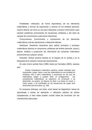 Finalidades: Utilización, de forma espontánea, de los elementos
matemáticos y formas de argumentar y razonar en los ámbitos personal,
social y laboral, así como su uso para interpretar y producir información, para
resolver problemas provenientes de situaciones cotidianas y del resto de
campos de conocimiento y para tomar decisiones.
Conocimientos: Conocimiento y comprensión de los elementos
matemáticos y de las operaciones y relaciones básicas.
Destrezas: Destrezas necesarias para aplicar principios y procesos
matemáticos básicos en situaciones cotidianas del ámbito personal, social y
laboral. Análisis y producción de información de contenido matemático
proveniente de cualquier campo.
Actitudes: Actitud positiva basada en el respeto de la verdad y en la
búsqueda de la certeza a través del razonamiento.
En este mismo sentido Niss (1999) citado por González (2003), expresa
que:
Poseer competencia matemática significa: poseer habilidad para
comprender, juzgar, hacer y usar las matemáticas en una variedad de
contextos intra y extra matemáticos y situaciones en las que las
matemáticas juegan o pueden tener un protagonismo. Las
competencias matemáticas: se adquieren, se construyen o se
desarrollan; se poseen, se dispone de ellas o se tienen en mayor o
menor grado; y se manifiestan en las actuaciones del sujeto ante
situaciones que las activan. (p. 108)
Es necesario distinguir, por tanto, entre tareas de diagnóstico, tareas de
aprendizaje y tareas de aplicación o utilización práctica de dichas
competencias, si bien todas pueden cumplir todas las funciones con las
orientaciones adecuadas.
 