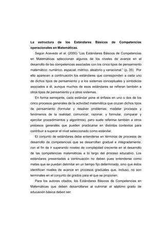 La estructura de los Estándares Básicos de Competencias
operacionales en Matemáticas.
Según Acevedo et al. (2000) “Los Estándares Básicos de Competencias
en Matemáticas seleccionan algunos de los niveles de avance en el
desarrollo de las competencias asociadas con los cinco tipos de pensamiento
matemático: numérico, espacial, métrico, aleatorio y variacional.” (p. 35) Por
ello aparecen a continuación los estándares que corresponden a cada uno
de dichos tipos de pensamiento y a los sistemas conceptuales y simbólicos
asociados a él, aunque muchos de esos estándares se refieran también a
otros tipos de pensamiento y a otros sistemas.
En forma semejante, cada estándar pone el énfasis en uno o dos de los
cinco procesos generales de la actividad matemática que cruzan dichos tipos
de pensamiento (formular y resolver problemas; modelar procesos y
fenómenos de la realidad; comunicar; razonar, y formular, comparar y
ejercitar procedimientos y algoritmos), pero suele referirse también a otros
procesos generales que pueden practicarse en distintos contextos para
contribuir a superar el nivel seleccionado como estándar.
El conjunto de estándares debe entenderse en términos de procesos de
desarrollo de competencias que se desarrollan gradual e integradamente,
con el fin de ir superando niveles de complejidad creciente en el desarrollo
de las competencias matemáticas a lo largo del proceso educativo. Los
estándares presentados a continuación no deben pues entenderse como
metas que se puedan delimitar en un tiempo fijo determinado, sino que éstos
identifican niveles de avance en procesos graduales que, incluso, no son
terminales en el conjunto de grados para el que se proponen.
Para los autores citados, los Estándares Básicos de Competencias en
Matemáticas que deben desarrollarse al culminar el séptimo grado de
educación básica deben ser:
 