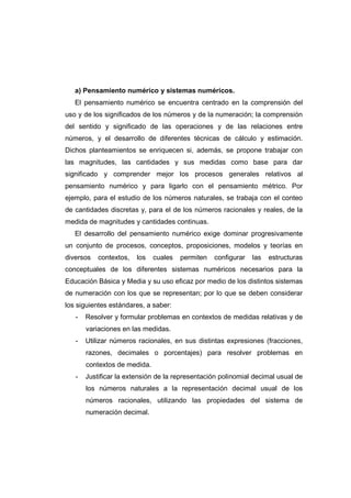 a) Pensamiento numérico y sistemas numéricos.
El pensamiento numérico se encuentra centrado en la comprensión del
uso y de los significados de los números y de la numeración; la comprensión
del sentido y significado de las operaciones y de las relaciones entre
números, y el desarrollo de diferentes técnicas de cálculo y estimación.
Dichos planteamientos se enriquecen si, además, se propone trabajar con
las magnitudes, las cantidades y sus medidas como base para dar
significado y comprender mejor los procesos generales relativos al
pensamiento numérico y para ligarlo con el pensamiento métrico. Por
ejemplo, para el estudio de los números naturales, se trabaja con el conteo
de cantidades discretas y, para el de los números racionales y reales, de la
medida de magnitudes y cantidades continuas.
El desarrollo del pensamiento numérico exige dominar progresivamente
un conjunto de procesos, conceptos, proposiciones, modelos y teorías en
diversos contextos, los cuales permiten configurar las estructuras
conceptuales de los diferentes sistemas numéricos necesarios para la
Educación Básica y Media y su uso eficaz por medio de los distintos sistemas
de numeración con los que se representan; por lo que se deben considerar
los siguientes estándares, a saber:
- Resolver y formular problemas en contextos de medidas relativas y de
variaciones en las medidas.
- Utilizar números racionales, en sus distintas expresiones (fracciones,
razones, decimales o porcentajes) para resolver problemas en
contextos de medida.
- Justificar la extensión de la representación polinomial decimal usual de
los números naturales a la representación decimal usual de los
números racionales, utilizando las propiedades del sistema de
numeración decimal.
 