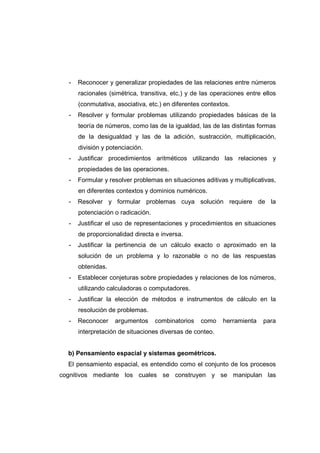 - Reconocer y generalizar propiedades de las relaciones entre números
racionales (simétrica, transitiva, etc.) y de las operaciones entre ellos
(conmutativa, asociativa, etc.) en diferentes contextos.
- Resolver y formular problemas utilizando propiedades básicas de la
teoría de números, como las de la igualdad, las de las distintas formas
de la desigualdad y las de la adición, sustracción, multiplicación,
división y potenciación.
- Justificar procedimientos aritméticos utilizando las relaciones y
propiedades de las operaciones.
- Formular y resolver problemas en situaciones aditivas y multiplicativas,
en diferentes contextos y dominios numéricos.
- Resolver y formular problemas cuya solución requiere de la
potenciación o radicación.
- Justificar el uso de representaciones y procedimientos en situaciones
de proporcionalidad directa e inversa.
- Justificar la pertinencia de un cálculo exacto o aproximado en la
solución de un problema y lo razonable o no de las respuestas
obtenidas.
- Establecer conjeturas sobre propiedades y relaciones de los números,
utilizando calculadoras o computadores.
- Justificar la elección de métodos e instrumentos de cálculo en la
resolución de problemas.
- Reconocer argumentos combinatorios como herramienta para
interpretación de situaciones diversas de conteo.
b) Pensamiento espacial y sistemas geométricos.
El pensamiento espacial, es entendido como el conjunto de los procesos
cognitivos mediante los cuales se construyen y se manipulan las
 