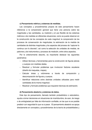 c) Pensamiento métrico y sistemas de medidas.
Los conceptos y procedimientos propios de este pensamiento hacen
referencia a la comprensión general que tiene una persona sobre las
magnitudes y las cantidades, su medición y el uso flexible de los sistemas
métricos o de medidas en diferentes situaciones; como se puede observar en
la construcción de los conceptos de cada magnitud; la comprensión de los
procesos de conservación de magnitudes; la estimación de la medida de
cantidades de distintas magnitudes y los aspectos del proceso de “capturar lo
continuo con lo discreto”; así como la selección de unidades de medida, de
patrones y de instrumentos y procesos de medición, entre otros aspectos.
Por lo anteriormente descrito, es importante destacar los siguientes
parámetros:
- Utilizar técnicas y herramientas para la construcción de figuras planas
y cuerpos con medidas dadas.
- Resolver y formular problemas que involucren factores escalares
(diseño de maquetas, mapas).
- Calcular áreas y volúmenes a través de composición y
descomposición de figuras y cuerpos.
- Identificar relaciones entre distintas unidades utilizadas para medir
cantidades de la misma magnitud.
- Resolver y formular problemas que requieren técnicas de estimación.
d) Pensamiento aleatorio y sistemas de datos.
Este tipo de pensamiento, llamado también probabilístico o estocástico,
ayuda a tomar decisiones en situaciones de incertidumbre, de azar, de riesgo
o de ambigüedad por falta de información confiable, en las que no es posible
predecir con seguridad lo que va a pasar. El pensamiento aleatorio se apoya
directamente en conceptos y procedimientos de la teoría de probabilidades y
 