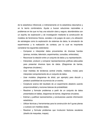 de la estadística inferencial, e indirectamente en la estadística descriptiva y
en la teoría combinatoria. Ayuda a buscar soluciones razonables a
problemas en los que no hay una solución clara y segura, abordándolos con
un espíritu de exploración y de investigación mediante la construcción de
modelos de fenómenos físicos, sociales o de juegos de azar y la utilización
de estrategias como la exploración de sistemas de datos, la simulación de
experimentos y la realización de conteos; por lo cual es importante
considerar los siguientes estándares:
- Comparar e interpretar datos provenientes de diversas fuentes
(prensa, revistas, televisión, experimentos, consultas, entrevistas).
- Reconocer la relación entre un conjunto de datos y su representación.
- Interpretar, producir y comparar representaciones gráficas adecuadas
para presentar diversos tipos de datos. (Diagramas de barras,
diagramas circulares.)
- Usar medidas de tendencia central (media, mediana, moda) para
interpretar comportamiento de un conjunto de datos.
- Usar modelos (diagramas de árbol, por ejemplo) para discutir y
predecir posibilidad de ocurrencia de un evento.
- Conjeturar acerca del resultado de un experimento aleatorio usando
proporcionalidad y nociones básicas de probabilidad.
- Resolver y formular problemas a partir de un conjunto de datos
presentados en tablas, diagramas de barras, diagramas circulares.
- Estimar y justificar razonamientos y conclusiones usando información
estadística.
- Utilizar técnicas y herramientas para la construcción de fi guras planas
y cuerpos con medidas dadas.
- Resolver y formular problemas que involucren factores escalares
(diseño de maquetas, mapas).
 