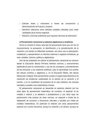 - Calcular áreas y volúmenes a través de composición y
descomposición de fi guras y cuerpos.
- Identificar relaciones entre distintas unidades utilizadas para medir
cantidades de la misma magnitud.
- Resolver y formular problemas que requieren técnicas de estimación.
e) Pensamiento variacional y sistemas algebraicos y analíticos.
Como su nombre lo indica, este tipo de pensamiento tiene que ver con el
reconocimiento, la percepción, la identificación y la caracterización de la
variación y el cambio en diferentes contextos, así como con su descripción,
modelación y representación en distintos sistemas o registros simbólicos, ya
sean verbales, icónicos, gráficos o algebraicos.
Uno de los propósitos de cultivar el pensamiento variacional es construir
desde la Educación Básica Primaria distintos caminos y acercamientos
significativos para la comprensión y uso de los conceptos y procedimientos
de las funciones y sus sistemas analíticos, para el aprendizaje con sentido
del cálculo numérico y algebraico y, en la Educación Media, del cálculo
diferencial e integral. Este pensamiento cumple un papel preponderante en la
resolución de problemas sustentados en el estudio de la variación y el
cambio, y en la modelación de procesos de la vida cotidiana, las ciencias
naturales y sociales y las matemáticas mismas.
El pensamiento variacional se desarrolla en estrecha relación con los
otros tipos de pensamiento matemático (el numérico, el espacial, el de
medida o métrico y el aleatorio o probabilístico) y con otros tipos de
pensamiento más propios de otras ciencias, en especial a través de la
adaptación de procesos y situaciones naturales y sociales por medio de
modelos matemáticos. En particular la relación con otros pensamientos
aparece con mucha frecuencia, porque la variación y el cambio, aunque se
 