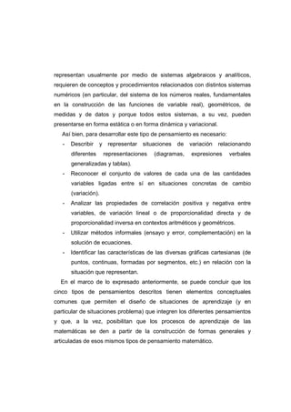 representan usualmente por medio de sistemas algebraicos y analíticos,
requieren de conceptos y procedimientos relacionados con distintos sistemas
numéricos (en particular, del sistema de los números reales, fundamentales
en la construcción de las funciones de variable real), geométricos, de
medidas y de datos y porque todos estos sistemas, a su vez, pueden
presentarse en forma estática o en forma dinámica y variacional.
Así bien, para desarrollar este tipo de pensamiento es necesario:
- Describir y representar situaciones de variación relacionando
diferentes representaciones (diagramas, expresiones verbales
generalizadas y tablas).
- Reconocer el conjunto de valores de cada una de las cantidades
variables ligadas entre sí en situaciones concretas de cambio
(variación).
- Analizar las propiedades de correlación positiva y negativa entre
variables, de variación lineal o de proporcionalidad directa y de
proporcionalidad inversa en contextos aritméticos y geométricos.
- Utilizar métodos informales (ensayo y error, complementación) en la
solución de ecuaciones.
- Identificar las características de las diversas gráficas cartesianas (de
puntos, continuas, formadas por segmentos, etc.) en relación con la
situación que representan.
En el marco de lo expresado anteriormente, se puede concluir que los
cinco tipos de pensamientos descritos tienen elementos conceptuales
comunes que permiten el diseño de situaciones de aprendizaje (y en
particular de situaciones problema) que integren los diferentes pensamientos
y que, a la vez, posibilitan que los procesos de aprendizaje de las
matemáticas se den a partir de la construcción de formas generales y
articuladas de esos mismos tipos de pensamiento matemático.
 