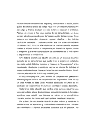resaltar cómo la competencia se adquiere y se muestra en la acción, acción
que se desarrolla a lo largo del tiempo y que tiene un carácter funcional (sirve
para algo) y finalista (finalizar con éxito la tarea o resolver el problema).
Además de ayudar a fijar ideas acerca de las competencias, se desea
también advertir acerca del riesgo de “desagregación” de las mismas. En un
esfuerzo por desarrollar, desgranar, separar, clasificar,… las distintas
habilidades, destrezas,… cuya combinación, ante una tarea o problema en
un contexto dado, conduce a la adquisición de una competencia, se puede
cometer el error de sustituir la competencia por una lista de aquellas, dando
la imagen de que la mera comprobación de los elementos de la lista supone
la adquisición de la competencia.
Sirve todo lo anterior para advertir en contra de un excesivo desarrollo
curricular de las competencias que puede llevar al extremo de detallarlas
para cada unidad didáctica, corriendo el riesgo de la “desagregación”, antes
mencionada, y la dilución o pérdida de valor de las mismas. En definitiva, el
esfuerzo del docente que desea promover las competencias básicas debe ir
orientado a los aspectos didácticos y metodológicos.
Es importante preguntar ¿cómo enseñar las competencias?; ¿existe una
metodología para enseñar las competencias? La respuesta es clara: no hay
un único método, se debe utilizar múltiples estrategias en función de los
objetivos y las características del alumnado y del tipo de tareas a desarrollar.
Cada tarea, cada situación que plantea a los alumnos requerirá unas
veces aprendizaje a base de ejercicios de aplicación inmediata de fórmulas o
algoritmos para adquirir una destreza de cálculo o un procedimiento
concreto; en otras, las clases serán participativas, basadas en proyectos.
Por lo tanto, la competencia matemática cobra realidad y sentido en la
medida en que los elementos y razonamientos matemáticos son utilizados
para enfrentarse a aquellas situaciones cotidianas que los precisan. Por
 