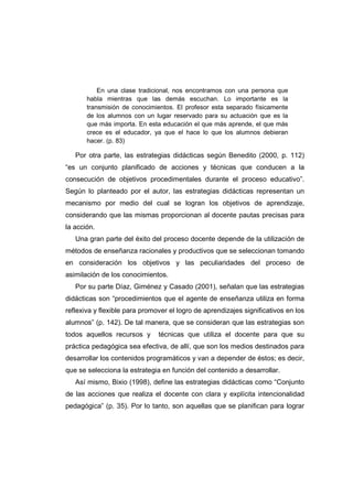 En una clase tradicional, nos encontramos con una persona que
habla mientras que las demás escuchan. Lo importante es la
transmisión de conocimientos. El profesor esta separado físicamente
de los alumnos con un lugar reservado para su actuación que es la
que más importa. En esta educación el que más aprende, el que más
crece es el educador, ya que el hace lo que los alumnos debieran
hacer. (p. 83)
Por otra parte, las estrategias didácticas según Benedito (2000, p. 112)
“es un conjunto planificado de acciones y técnicas que conducen a la
consecución de objetivos procedimentales durante el proceso educativo”.
Según lo planteado por el autor, las estrategias didácticas representan un
mecanismo por medio del cual se logran los objetivos de aprendizaje,
considerando que las mismas proporcionan al docente pautas precisas para
la acción.
Una gran parte del éxito del proceso docente depende de la utilización de
métodos de enseñanza racionales y productivos que se seleccionan tomando
en consideración los objetivos y las peculiaridades del proceso de
asimilación de los conocimientos.
Por su parte Díaz, Giménez y Casado (2001), señalan que las estrategias
didácticas son “procedimientos que el agente de enseñanza utiliza en forma
reflexiva y flexible para promover el logro de aprendizajes significativos en los
alumnos” (p. 142). De tal manera, que se consideran que las estrategias son
todos aquellos recursos y técnicas que utiliza el docente para que su
práctica pedagógica sea efectiva, de allí, que son los medios destinados para
desarrollar los contenidos programáticos y van a depender de éstos; es decir,
que se selecciona la estrategia en función del contenido a desarrollar.
Así mismo, Bixio (1998), define las estrategias didácticas como “Conjunto
de las acciones que realiza el docente con clara y explícita intencionalidad
pedagógica” (p. 35). Por lo tanto, son aquellas que se planifican para lograr
 