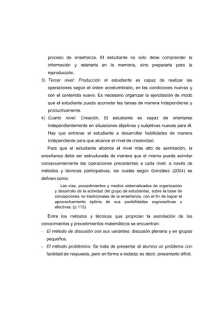 proceso de enseñanza. El estudiante no sólo debe comprender la
información y retenerla en la memoria, sino prepararla para la
reproducción.
3) Tercer nivel: Producción el estudiante es capaz de realizar las
operaciones según el orden acostumbrado, en las condiciones nuevas y
con el contenido nuevo. Es necesario organizar la ejercitación de modo
que el estudiante pueda acometer las tareas de manera independiente y
productivamente.
4) Cuarto nivel: Creación, El estudiante es capaz de orientarse
independientemente en situaciones objetivas y subjetivas nuevas para él.
Hay que entrenar al estudiante a desarrollar habilidades de manera
independiente para que alcance el nivel de creatividad.
Para que el estudiante alcance el nivel más alto de asimilación, la
enseñanza debe ser estructurada de manera que el mismo pueda asimilar
consecuentemente las operaciones precedentes a cada nivel, a través de
métodos y técnicas participativas, las cuales según González (2004) se
definen como:
Las vías, procedimientos y medios sistematizados de organización
y desarrollo de la actividad del grupo de estudiantes, sobre la base de
concepciones no tradicionales de la enseñanza, con el fin de lograr el
aprovechamiento óptimo de sus posibilidades cognoscitivas y
afectivas. (p.113)
Entre los métodos y técnicas que propician la asimilación de los
conocimientos y procedimientos matemáticos se encuentran:
- El método de discusión con sus variantes: discusión plenaria y en grupos
pequeños.
- El método problémico: Se trata de presentar al alumno un problema con
facilidad de respuesta, pero en forma e redada; es decir, presentarlo difícil.
 