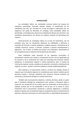 INTRODUCCIÓN
Las actividades lúdicas son actividades comunes dentro del proceso de
enseñanza aprendizaje, buscando siempre mejorar el rendimiento de los
estudiantes, por ello, son normales en el área de lengua y matemática por ser
asignatura con grado de dificultad, sin embargo, estas actividades deben ser
planificadas y orientadas para alcanzar las competencias básicas que permitan a los
estudiantes desenvolverse con eficacia en cualquier situación de aprendizaje que
requiera.
Particularmente las actividades lúdicas en el área de matemática, han de
contribuir para que los estudiantes adquieran las habilidades y destrezas al
momento de formular y resolver problemas; modelar procesos y fenómenos de la
realidad; comunicar; razonar, y formular, comparar y ejercitar procedimientos y
algoritmos. Por lo tanto, se señalan que existen unos estándares identificados en
las competencias que se requieren del estudiante de secundaria.
Estos estándares están presentes en los siguientes enunciados: El
pensamiento numérico que incluye la comprensión del uso y de los significados de
los números y de la numeración los cuales son esenciales para formular resolver
problemas; el pensamiento espacial y sistema geométrico, para el manejo de
información espacial, resolver problemas de ubicación, orientación y distribución de
espacios, así como - resolver y formular problemas usando modelos geométricos.
Otro estándar es el pensamiento métrico y sistemas de medidas, donde se
requiere que el estudiante adquiera las competencias para realizar medidas que les
permiten resolver y formular problemas que involucren factores escalares, de
estimación y construcción de figuras y cuerpos entre otros.
También está el pensamiento aleatorio y sistemas de datos, donde se aspira
que el estudiante obtenga las competencias para analizar e interpretar datos a
través de una recolección de los mismos para ser presentada en forma gráfica y
explique sucesos que no son predecibles o de los que no se conoce la causa.
Finalmente está el pensamiento variacional y sistemas algebraicos y analíticos,
donde se requiere que el estudiante tenga las competencias para la comprensión de
patrones, relaciones y funciones, así como desarrollar su capacidad de representar y
 