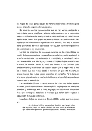 las reglas del juego para producir de manera creativa las actividades pero
siendo original y proponiendo nuevos retos.
De acuerdo con los razonamientos que se han venido realizando la
metodología que se planifique y ejecute en la enseñanza de la matemática
juega un rol fundamental en el proceso de construcción de los conocimientos
significativos de esa área y que despierten el interés de los estudiantes, para
lograr que las competencias operativas sean efectiva, para ello el docente
tiene que valerse de varias actividades que ayuden a generar expectativas
de aprendizaje en los estudiantes.
La idea es encaminar la enseñanza concreta de las matemáticas por
medio de juegos educativos y materiales manipulativos, postergando así, la
enseñanza abstracta, que no incentiva la creatividad y la participación activa
de los educandos. Por ello, el juego ha sido un aspecto importante en la vida
humana, el hombre desde el inicio del mundo lo ha utilizado como
entretenimiento y diversión en los sitios de trabajo y en el hogar. Para el niño
es el trabajo que éste realiza desde el momento en que está despierto, de
alguna manera éste realiza juegos sea solo o en compañía. Por lo tanto, en
el proceso educativo siempre se ha insistido darle al juego la importancia que
merece para el aprendizaje.
Las actividades lúdicas como su nombre lo indica son todas aquellas
acciones que de alguna manera llevan implícito un juego que va a servir de
diversión y aprendizaje. Por lo tanto, el juego y las actividades lúdicas son
más que estrategias didácticas o recursos que tienen como objetivo la
adquisición de nuevos contenidos.
La palabra lúdica, de acuerdo a Dinello (2006), señala que tiene origen
en:
…la raíz latina ludricus que significa divertido, o en la raíz ludus,
que significa juego. Por ello la define como: una rama de la didáctica
que tiene como propósito generar expectativas, interés y motivación
 