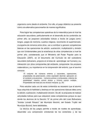 organismo como desde el ambiente. Con ello, el juego didáctico se presenta
como una alternativa para enseñar de manera significativa.
Para lograr las competencias operativas de la matemática para el nivel de
educación secundaria, particularmente en el desarrollo de los contenidos de
primer año, se proponen actividades lúdicas a través de juegos como:
bingos, juegos de memoria, cuadros mágicos, recorriendo el supermercado,
crucigrama de números entre otros, van a contribuir a generar competencias
básicas en las operaciones de adición, sustracción, multiplicación y división
que son fundamentales para la enseñanza de otras competencias a nivel de
primer año, considerando que el Ministerio del Poder Popular para la
Educación (2007), en el documento del Currículo de del subsistema
secundario bolivariano, propone en el área de aprendizaje: ser humano y su
interacción con otros componentes del ambiente, componente: los procesos
matemáticos y su importancia en la comprensión del entorno, que el alumno
conozca:
El conjunto de números enteros y racionales, operaciones,
propiedades de potenciación, orden expresión decimal, aplicación en
el contexto y ecuaciones… números primos y compuestos, criterios de
divisibilidad, máximo común divisor y mínimo común múltiplo.
Propiedades del resto de una división inexacta. (p. 30)
Para estudiar cada uno de estos contenidos es necesario que el alumno
haya adquirido la habilidad y destreza en las operaciones básicas tales como
la adición, sustracción, multiplicación división. De allí, la propuesta de realizar
actividades lúdicas para que adquieran estas competencias porque es aquí
donde los alumnos de la Sección “A” de primer año del Liceo Bolivariano
“Andrés Lomelli Rosario” del Municipio Boconó, del Estado Trujillo del
Municipio Boconó, tiene debilidades.
La técnica de los juegos permite a través de niveles de aprendizaje,
desarrollar una comprensión entretenida de los contenidos y de las
 