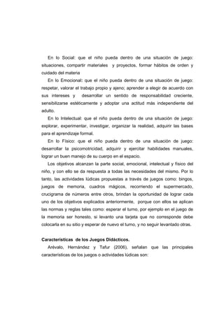 En lo Social: que el niño pueda dentro de una situación de juego:
situaciones, compartir materiales y proyectos, formar hábitos de orden y
cuidado del materia
En lo Emocional: que el niño pueda dentro de una situación de juego:
respetar, valorar el trabajo propio y ajeno; aprender a elegir de acuerdo con
sus intereses y desarrollar un sentido de responsabilidad creciente,
sensibilizarse estéticamente y adoptar una actitud más independiente del
adulto.
En lo Intelectual: que el niño pueda dentro de una situación de juego:
explorar, experimentar, investigar, organizar la realidad, adquirir las bases
para el aprendizaje formal.
En lo Físico: que el niño pueda dentro de una situación de juego:
desarrollar la psicomotricidad, adquirir y ejercitar habilidades manuales,
lograr un buen manejo de su cuerpo en el espacio.
Los objetivos alcanzan la parte social, emocional, intelectual y físico del
niño, y con ello se da respuesta a todas las necesidades del mismo. Por lo
tanto, las actividades lúdicas propuestas a través de juegos como: bingos,
juegos de memoria, cuadros mágicos, recorriendo el supermercado,
crucigrama de números entre otros, brindan la oportunidad de lograr cada
uno de los objetivos explicados anteriormente, porque con ellos se aplican
las normas y reglas tales como: esperar el turno, por ejemplo en el juego de
la memoria ser honesto, si levanto una tarjeta que no corresponde debe
colocarla en su sitio y esperar de nuevo el turno, y no seguir levantado otras.
Características de los Juegos Didácticos.
Arévalo, Hernández y Tafur (2006), señalan que las principales
características de los juegos o actividades lúdicas son:
 