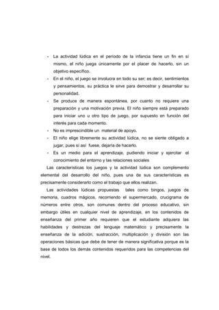 - La actividad lúdica en el período de la infancia tiene un fin en sí
mismo, el niño juega únicamente por el placer de hacerlo, sin un
objetivo específico.
- En el niño, el juego se involucra en todo su ser; es decir, sentimientos
y pensamientos, su práctica le sirve para demostrar y desarrollar su
personalidad.
- Se produce de manera espontánea, por cuanto no requiere una
preparación y una motivación previa. El niño siempre está preparado
para iniciar uno u otro tipo de juego, por supuesto en función del
interés para cada momento.
- No es imprescindible un material de apoyo.
- El niño elige libremente su actividad lúdica, no se siente obligado a
jugar, pues sí así fuese, dejaría de hacerlo.
- Es un medio para el aprendizaje, pudiendo iniciar y ejercitar el
conocimiento del entorno y las relaciones sociales
Las características los juegos y la actividad lúdica son complemento
elemental del desarrollo del niño, pues una de sus características es
precisamente considerarlo como el trabajo que ellos realizan.
Las actividades lúdicas propuestas tales como bingos, juegos de
memoria, cuadros mágicos, recorriendo el supermercado, crucigrama de
números entre otros, son comunes dentro del proceso educativo, sin
embargo útiles en cualquier nivel de aprendizaje, en los contenidos de
enseñanza del primer año requieren que el estudiante adquiera las
habilidades y destrezas del lenguaje matemático y precisamente la
enseñanza de la adición, sustracción, multiplicación y división son las
operaciones básicas que debe de tener de manera significativa porque es la
base de todos los demás contenidos requeridos para las competencias del
nivel.
 
