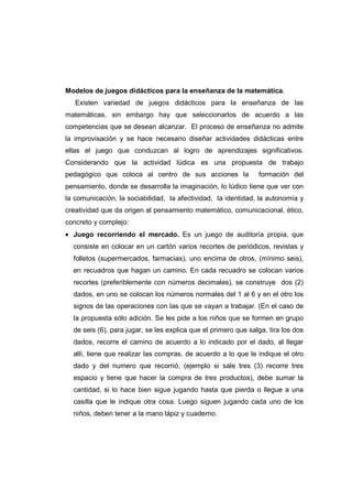 Modelos de juegos didácticos para la enseñanza de la matemática.
Existen variedad de juegos didácticos para la enseñanza de las
matemáticas, sin embargo hay que seleccionarlos de acuerdo a las
competencias que se desean alcanzar. El proceso de enseñanza no admite
la improvisación y se hace necesario diseñar actividades didácticas entre
ellas el juego que conduzcan al logro de aprendizajes significativos.
Considerando que la actividad lúdica es una propuesta de trabajo
pedagógico que coloca al centro de sus acciones la formación del
pensamiento, donde se desarrolla la imaginación, lo lúdico tiene que ver con
la comunicación, la sociabilidad, la afectividad, la identidad, la autonomía y
creatividad que da origen al pensamiento matemático, comunicacional, ético,
concreto y complejo:
• Juego recorriendo el mercado. Es un juego de auditoría propia, que
consiste en colocar en un cartón varios recortes de periódicos, revistas y
folletos (supermercados, farmacias), uno encima de otros, (mínimo seis),
en recuadros que hagan un camino. En cada recuadro se colocan varios
recortes (preferiblemente con números decimales), se construye dos (2)
dados, en uno se colocan los números normales del 1 al 6 y en el otro los
signos de las operaciones con las que se vayan a trabajar. (En el caso de
la propuesta sólo adición. Se les pide a los niños que se formen en grupo
de seis (6), para jugar, se les explica que el primero que salga, tira los dos
dados, recorre el camino de acuerdo a lo indicado por el dado, al llegar
allí, tiene que realizar las compras, de acuerdo a lo que le indique el otro
dado y del numero que recorrió, (ejemplo si sale tres (3) recorre tres
espacio y tiene que hacer la compra de tres productos), debe sumar la
cantidad, si lo hace bien sigue jugando hasta que pierda o llegue a una
casilla que le indique otra cosa. Luego siguen jugando cada uno de los
niños, deben tener a la mano lápiz y cuaderno.
 